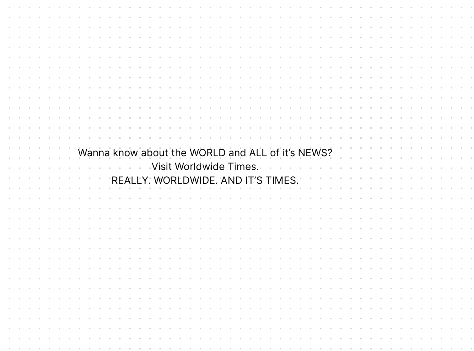 Wanna know about the WORLD and ALL of it's NEWS? Visit Worldwide Times.